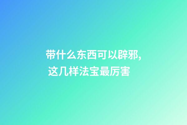 带什么东西可以辟邪, 这几样法宝最厉害
